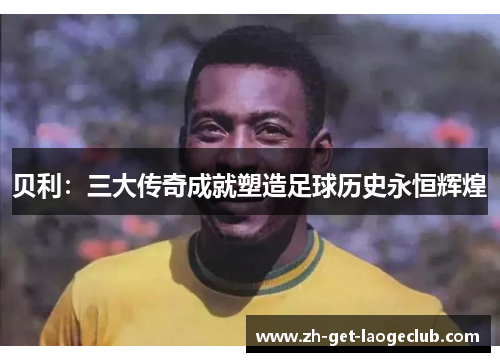 贝利:三大传奇成就塑造足球历史永恒辉煌 贝利:三大传奇成就塑造足球历史永恒辉煌