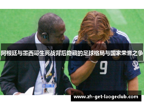 阿根廷与墨西哥生死战背后隐藏的足球格局与国家荣誉之争