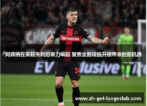 阿森纳在英超失利后奋力崛起 聚焦全新设施升级带来的新机遇