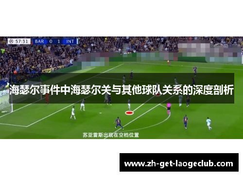 海瑟尔事件中海瑟尔关与其他球队关系的深度剖析 海瑟尔事件中海瑟尔关与其他球队关系的深度剖析