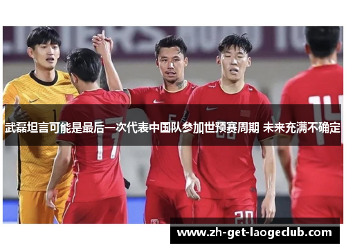 武磊坦言可能是最后一次代表中国队参加世预赛周期 未来充满不确定