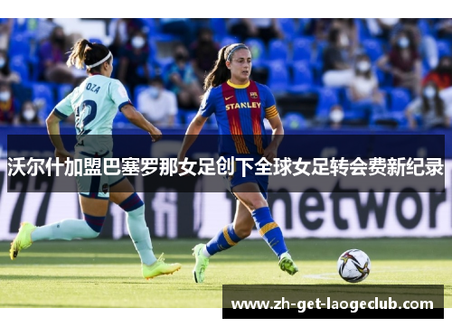 沃尔什加盟巴塞罗那女足创下全球女足转会费新纪录