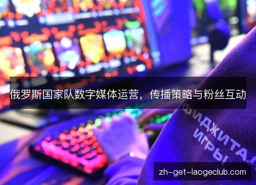 俄罗斯国家队数字媒体运营,传播策略与粉丝互动 俄罗斯国家队数字媒体运营,传播策略与粉丝互动